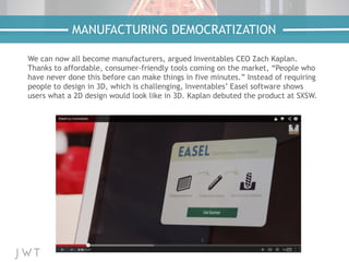 We can now all become manufacturers, argued Inventables CEO Zach Kaplan.
Thanks to affordable, consumer-friendly tools coming on the market, “People who
have never done this before can make things in five minutes.” Instead of requiring
people to design in 3D, which is challenging, Inventables’ Easel software shows
users what a 2D design would look like in 3D. Kaplan debuted the product at SXSW.
MANUFACTURING DEMOCRATIZATION
 