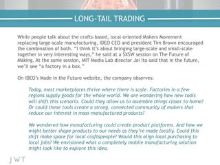 While people talk about the crafts-based, local-oriented Makers Movement
replacing large-scale manufacturing, IDEO CEO and president Tim Brown encouraged
the combination of both. “I think it’s about bringing large-scale and small-scale
together in very interesting ways,” he said at a SXSW session on The Future of
Making. At the same session, MIT Media Lab director Joi Ito said that in the future,
we’ll see “a factory in a box.”
On IDEO’s Made in the Future website, the company observes:
Today, most marketplaces thrive where there is scale. Factories in a few
regions supply goods for the whole world. We are wondering how new tools
will shift this scenario. Could they allow us to assemble things closer to home?
Or could these tools create a strong, connected community of makers that
reduce our interest in mass-manufactured products?
We wondered how manufacturing could create product platforms. And how we
might better shape products to our needs as they’re made locally. Could this
shift make space for local craftspeople? Would this align local purchasing to
local jobs? We envisioned what a completely mobile manufacturing solution
might look like to explore this idea.
LONG-TAIL TRADING
 