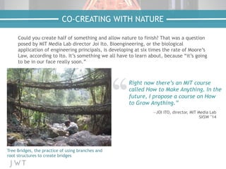 Could you create half of something and allow nature to finish? That was a question
posed by MIT Media Lab director Joi Ito. Bioengineering, or the biological
application of engineering principals, is developing at six times the rate of Moore’s
Law, according to Ito. It’s something we all have to learn about, because “it’s going
to be in our face really soon.”
CO-CREATING WITH NATURE
Tree Bridges, the practice of using branches and
root structures to create bridges
Right now there’s an MIT course
called How to Make Anything. In the
future, I propose a course on How
to Grow Anything.”
—JOI ITO, director, MIT Media Lab
SXSW ’14
 