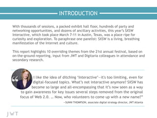 INTRODUCTION
I like the idea of ditching ‘Interactive’—it's too limiting, even for
digital-focused topics. What’s not interactive anymore? SXSW has
become so large and all-encompassing that it’s now seen as a way
to gain awareness for key issues several steps removed from the original
focus of Web 2.0. … Now, who volunteers to come up with a new name?”
—SUNNI THOMPSON, associate digital strategy director, JWT Atlanta
With thousands of sessions, a packed exhibit hall floor, hundreds of party and
networking opportunities, and dozens of ancillary activities, this year’s SXSW
Interactive, which took place March 7-11 in Austin, Texas, was a place ripe for
curiosity and exploration. To paraphrase one panelist: SXSW is a living, breathing
manifestation of the Internet and culture.
 
This report highlights 10 overriding themes from the 21st annual festival, based on
on-the-ground reporting, input from JWT and Digitaria colleagues in attendance and
secondary research.
 