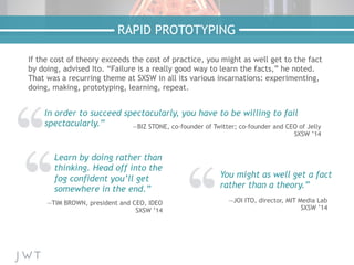 If the cost of theory exceeds the cost of practice, you might as well get to the fact
by doing, advised Ito. “Failure is a really good way to learn the facts,” he noted.
That was a recurring theme at SXSW in all its various incarnations: experimenting,
doing, making, prototyping, learning, repeat.
RAPID PROTOTYPING
In order to succeed spectacularly, you have to be willing to fail
spectacularly.” —BIZ STONE, co-founder of Twitter; co-founder and CEO of Jelly
SXSW ’14
Learn by doing rather than
thinking. Head off into the
fog confident you’ll get
somewhere in the end.”
—TIM BROWN, president and CEO, IDEO
SXSW ’14
You might as well get a fact
rather than a theory.”
—JOI ITO, director, MIT Media Lab
SXSW ’14
 