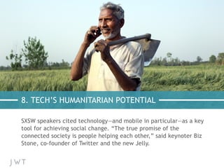 8. TECH’S HUMANITARIAN POTENTIAL
SXSW speakers cited technology—and mobile in particular—as a key
tool for achieving social change. “The true promise of the
connected society is people helping each other,” said keynoter Biz
Stone, co-founder of Twitter and the new Jelly.
 