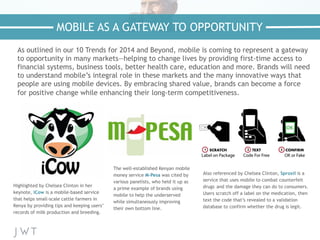 As outlined in our 10 Trends for 2014 and Beyond, mobile is coming to represent a gateway
to opportunity in many markets—helping to change lives by providing first-time access to
financial systems, business tools, better health care, education and more. Brands will need
to understand mobile’s integral role in these markets and the many innovative ways that
people are using mobile devices. By embracing shared value, brands can become a force
for positive change while enhancing their long-term competitiveness.
MOBILE AS A GATEWAY TO OPPORTUNITY
Highlighted by Chelsea Clinton in her
keynote, iCow is a mobile-based service
that helps small-scale cattle farmers in
Kenya by providing tips and keeping users’
records of milk production and breeding.
Also referenced by Chelsea Clinton, Sproxil is a
service that uses mobile to combat counterfeit
drugs and the damage they can do to consumers.
Users scratch off a label on the medication, then
text the code that’s revealed to a validation
database to confirm whether the drug is legit.
The well-established Kenyan mobile
money service M-Pesa was cited by
various panelists, who held it up as
a prime example of brands using
mobile to help the underserved
while simultaneously improving
their own bottom line.
 