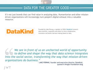 It’s not just brands that can find value in analyzing data. Humanitarian and other mission-
driven organizations will increasingly turn people’s digital exhaust into a valuable
resource.
We see in front of us an uncharted world of opportunity
to define and shape the way that data science integrates
into the social sector, transforming the way that mission-driven
organizations do business.”
—JAKE PORWAY, founder and executive director, DataKind,
quoted in Knight Foundation blog
DATA FOR THE GREATER GOOD
Founded by Jake Porway, a speaker at SXSW, DataKind connects
data scientists, nonprofits and others to drive collaboration,
innovation and better decision-making based on data.
 