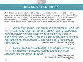 More than ever, technology will serve as a tool to keep people accountable, from
journalists to governments and corporations. For instance, Chelsea Clinton spoke of how
technology can help track money and grants as they move around the world, helping to
counter corruption. Panelists also discussed how technology is being used to keep
politicians in better contact with their constituents and to enable better citizenship.
Technology has the potential to revolutionize the way
development measures, reports and analyzes the
successes and failures of its work.” —CHELSEA CLINTON, vice chair
Bill, Hillary & Chelsea Clinton Foundation
SXSW ’14
DRIVING ACCOUNTABILITY
Online interaction, unpleasant and annoying as it may be,
is a really important form of accountability. [Reporters]
were completely insular people who spoke to the world in
monologue form. … Now, if you are a journalist, you’re going to
constantly hear from people … who have a lot of important
things to say.” —GLENN GREENWALD, journalist, The Intercept
SXSW ’14
 