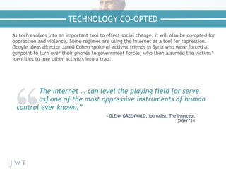 As tech evolves into an important tool to effect social change, it will also be co-opted for
oppression and violence. Some regimes are using the Internet as a tool for repression.
Google Ideas director Jared Cohen spoke of activist friends in Syria who were forced at
gunpoint to turn over their phones to government forces, who then assumed the victims’
identities to lure other activists into a trap.
TECHNOLOGY CO-OPTED
The Internet … can level the playing field [or serve
as] one of the most oppressive instruments of human
control ever known.”
—GLENN GREENWALD, journalist, The Intercept
SXSW ’14
 