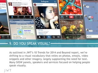 9. DO YOU SPEAK VISUAL?
As outlined in JWT’s 10 Trends for 2014 and Beyond report, we’re
shifting to a visual vocabulary that relies on photos, emojis, video
snippets and other imagery, largely supplanting the need for text.
Many SXSW panels, speakers and services focused on helping people
speak visually.
 
