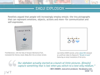 EMOJI EXPLOSION
Panelists argued that people will increasingly employ emojis—the tiny pictographs
that can represent emotions, objects, actions and more—for communication and
self-expression.
Our alphabet actually started as a bunch of little pictures. [Emojis]
capture something that is lost when you switch to a text-only medium.”
—BEN ZIMMER, executive producer, Vocabulary.com,
SXSW ’14
Fred Benenson, with the help of Amazon Mechanical Turk,
translated the literary classic Moby Dick into an emoji version.
Just before SXSWi started, artist Jesse Hill released
an unofficial video for Beyoncé’s “Drunk in Love”
featuring an emoji translation of the lyrics.
 
