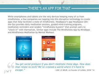 While smartphones and tablets are the very devices keeping many of us from
mindfulness, a few companies are tapping into this disruptive technology to create
apps that help facilitate a state of mindfulness. Headspace’s app Headspace (On-
the-Go) provides daily meditation sessions, guided mind-training programs,
meditation reminders and random “mindfulness buzzers” that prompt users to
“check in” with themselves. Similar apps include The Mindfulness App by MindApps
and Mindfulness Meditation by Mental Workout.
THERE’S AN APP FOR THAT
You get social pressure if you don’t meditate these days. How does
that relate to tech? We’ve created a world where it’s hard to
escape.” —LOIC LE MEUR, co-founder of LeWeb, SXSW ’14
 