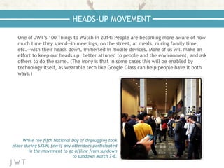 One of JWT’s 100 Things to Watch in 2014: People are becoming more aware of how
much time they spend—in meetings, on the street, at meals, during family time,
etc.—with their heads down, immersed in mobile devices. More of us will make an
effort to keep our heads up, better attuned to people and the environment, and ask
others to do the same. (The irony is that in some cases this will be enabled by
technology itself, as wearable tech like Google Glass can help people have it both
ways.)
HEADS-UP MOVEMENT
While the fifth National Day of Unplugging took
place during SXSW, few if any attendees participated
in the movement to go offline from sundown
to sundown March 7-8.
 