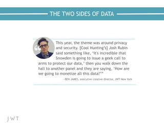 THE TWO SIDES OF DATA
This year, the theme was around privacy
and security. [Cool Hunting’s] Josh Rubin
said something like, ‘It's incredible that
Snowden is going to issue a geek call to
arms to protect our data,’ then you walk down the
hall to another panel and they are saying, ‘How are
we going to monetize all this data?’”
  —BEN JAMES, executive creative director, JWT New York
 