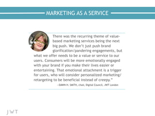MARKETING AS A SERVICE
—NICK BILTON,
The New York Times
There was the recurring theme of value-
based marketing services being the next
big push. We don’t just push brand
glorification/pandering engagements, but
what we offer needs to be a value or service to our
users. Consumers will be more emotionally engaged
with your brand if you make their lives easier or
entertaining. That emotional attachment is a trigger
for users, who will consider personalized marketing/
retargeting to be beneficial instead of creepy.”
—DAWN H. SMITH, chair, Digital Council, JWT London
 
