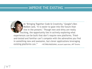 IMPROVE THE EXISTING
At ‘Bringing Together Code & Creativity,’ Google’s Ben
Malbon said, ‘It is easier to gaze into the future than
live in the present.’ Though new and shiny are really
exciting, the opportunity lies in actively exploring what
experiences can be built that don’t require new platforms. Tried-
and-tested and familiar can’t compete with the adrenaline you find
in something new and awesome, but clever applications leveraging
existing platforms can.” —VICTORIA RADZIUNAS, account supervisor, JWT Toronto
 