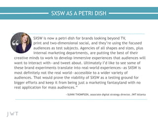 SXSW AS A PETRI DISH
—NICK BILTON,
The New York Times
SXSW is now a petri dish for brands looking beyond TV,
print and two-dimensional social, and they’re using the focused
audiences as test subjects. Agencies of all shapes and sizes, plus
internal marketing departments, are putting the best of their
creative minds to work to develop immersive experiences that audiences will
want to interact with—and tweet about. Ultimately I’d like to see some of
these brand experiments translate into real-world experiences—as SXSW is
most definitely not the real world—accessible to a wider variety of
audiences. That would prove the viability of SXSW as a testing ground for
bigger efforts and keep it from being just a marketing fantasyland with no
real application for mass audiences.”
—SUNNI THOMPSON, associate digital strategy director, JWT Atlanta
 