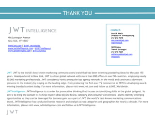 THANK YOU
CONTACT:
Ann M. Mack
Director of Trendspotting
212-210-7378
ann.mack@jwt.com
@annmmack
Will Palley
Trends Strategist
212-210-7225
william.palley@jwt.com
@wpalley
www.jwt.com |	
  @JWT_Worldwide	
  	
  
www.jwtintelligence.com |	
  @JWTIntelligence	
  
www.anxietyindex.com |	
  @AnxietyIndex
 