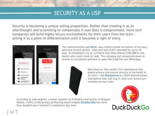 —NICK BILTON,
The New York Times
Security is becoming a unique selling proposition. Rather than treating it as an
afterthought and scrambling to compensate if user data is compromised, more tech
companies will build highly secure environments for their users from the start—
selling it as a point of differentiation until it becomes a right of entry.
The communication app Wickr uses military-grade encryption to let users
send and receive photos, video and text that’s viewable for up to 10
days. Its developers are so confident that they offered $100,000 to any
hacker who could crack its code. The company just announced plans to
license its encryption software to apps like Snapchat and WhatsApp.
According to Julia Angwin, a senior reporter at ProPublica and author of Dragnet
Nation, traffic to the privacy-protecting search engine DuckDuckGo has more
than doubled since Snowden’s revelations last June.
Described as “the world’s first smartphone that
places privacy and control directly in the hands of
its users,” the Blackphone is a $629 Android-based
smartphone that will ship in June with several pre-
installed privacy tools.
SECURITY AS A USP
 