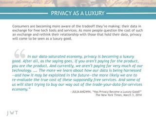 —NICK BILTON,
The New York Times
PRIVACY AS A LUXURY
In our data-saturated economy, privacy is becoming a luxury
good. After all, as the saying goes, if you aren’t paying for the product,
you are the product. And currently, we aren’t paying for very much of our
technology. …. The more we learn about how our data is being harnessed
—and how it may be exploited in the future—the more likely we are to
re-evaluate the true cost of these supposedly free services. And some of
us will start trying to buy our way out of the trade-your-data-for-services
economy.”
—JULIA ANGWIN, “Has Privacy Become a Luxury Good?”
The New York Times, March 3, 2014
Consumers are becoming more aware of the tradeoff they’re making: their data in
exchange for free tech tools and services. As more people question the cost of such
an exchange and rethink their relationship with those that hold their data, privacy
will come to be seen as a luxury good.
 