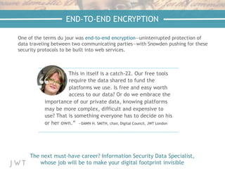 END-TO-END ENCRYPTION
One of the terms du jour was end-to-end encryption—uninterrupted protection of
data traveling between two communicating parties—with Snowden pushing for these
security protocols to be built into web services.
The next must-have career? Information Security Data Specialist,
whose job will be to make your digital footprint invisible
This in itself is a catch-22. Our free tools
require the data shared to fund the
platforms we use. Is free and easy worth
access to our data? Or do we embrace the
importance of our private data, knowing platforms
may be more complex, difficult and expensive to
use? That is something everyone has to decide on his
or her own.” —DAWN H. SMITH, chair, Digital Council, JWT London
 