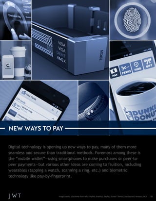 Digital technology is opening up new ways to pay, many of them more 
seamless and secure than traditional methods. Foremost among these is 
the “mobile wallet”—using smartphones to make purchases or peer-to-peer 
payments—but various other ideas are coming to fruition, including 
wearables (tapping a watch, scanning a ring, etc.) and biometric 
technology like pay-by-fingerprint. 
NEW WAYS TO PAY 
Image credits (clockwise from left): PayPal; Artefact; PayPal; Dunkin’ Donuts; Barclaycard; Amazon; MCX 10 
 