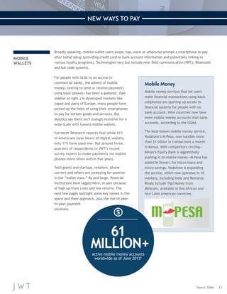 11 
NEW WAYS TO PAY 
MOBILE 
WALLETS 
Broadly speaking, mobile wallet users swipe, tap, wave or otherwise prompt a smartphone to pay 
after initial setup (providing credit card or bank account information and potentially linking to 
various loyalty programs). Technologies vary but include near field communication (NFC), Bluetooth 
and bar code systems. 
For people with little to no access to 
commercial banks, the advent of mobile 
money—texting to send or receive payments 
using basic phones—has been a godsend. (See 
sidebar at right.) In developed markets like 
Japan and parts of Europe, many people have 
picked up the habit of using their smartphones 
to pay for certain goods and services. But 
skeptics say there isn’t enough incentive for a 
wide-scale shift toward mobile wallets. 
Forrester Research reports that while 61% 
of Americans have heard of digital wallets, 
only 11% have used one. But around three-quarters 
of respondents in JWT’s recent 
survey expect to make payments via mobile 
phones more often within five years. 
Tech giants and startups, retailers, phone 
carriers and others are jockeying for position 
in the “wallet wars.” By and large, financial 
institutions have lagged here, in part because 
of high up-front costs and low returns. The 
next few pages spotlight some key names in the 
space and their approach, plus the rise of peer-to- 
peer payment 
solutions. 
*Source: GSMA 
Mobile Money 
Mobile money services that let users 
make financial transactions using basic 
cellphones are opening up access to 
financial systems for people with no 
bank account. Nine countries now have 
more mobile money accounts than bank 
accounts, according to the GSMA. 
The best-known mobile money service, 
Vodafone’s M-Pesa, now handles more 
than $1 billion in transactions a month 
in Kenya. With competitors circling— 
Kenya’s Equity Bank is aggressively 
pushing in to mobile money—M-Pesa has 
added M-Shwari, for micro-loans and 
micro-savings. Vodafone is expanding 
the service, which now operates in 10 
markets, including India and Romania. 
Rivals include Tigo Money from 
Millicom, available in five African and 
four Latin American countries. 
61 
MILLION+ 
active mobile money accounts 
worldwide as of June 2013* 
 
