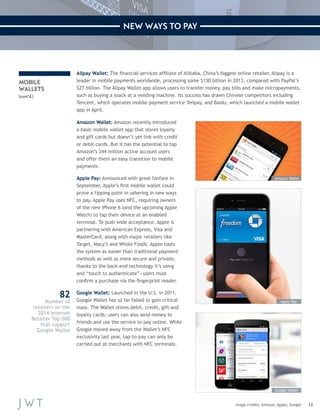 12 
NEW WAYS TO PAY 
MOBILE 
WALLETS 
(cont’d.) 
Alipay Wallet: The financial-services affiliate of Alibaba, China’s biggest online retailer, Alipay is a 
leader in mobile payments worldwide, processing some $150 billion in 2013, compared with PayPal’s 
$27 billion. The Alipay Wallet app allows users to transfer money, pay bills and make micropayments, 
such as buying a snack at a vending machine. Its success has drawn Chinese competitors including 
Tencent, which operates mobile payment service Tenpay, and Baidu, which launched a mobile wallet 
app in April. 
Amazon Wallet: Amazon recently introduced 
a basic mobile wallet app that stores loyalty 
and gift cards but doesn’t yet link with credit 
or debit cards. But it has the potential to tap 
Amazon’s 244 million active account users 
and offer them an easy transition to mobile 
payments. 
Apple Pay: Announced with great fanfare in 
September, Apple’s first mobile wallet could 
prove a tipping point in ushering in new ways 
to pay. Apple Pay uses NFC, requiring owners 
of the new iPhone 6 (and the upcoming Apple 
Watch) to tap their device at an enabled 
terminal. To push wide acceptance, Apple is 
partnering with American Express, Visa and 
MasterCard, along with major retailers like 
Target, Macy’s and Whole Foods. Apple touts 
the system as easier than traditional payment 
methods as well as more secure and private, 
thanks to the back-end technology it’s using 
and “touch to authenticate”—users must 
confirm a purchase via the fingerprint reader. 
Google Wallet: Launched in the U.S. in 2011, 
Google Wallet has so far failed to gain critical 
mass. The Wallet stores debit, credit, gift and 
loyalty cards; users can also send money to 
friends and use the service to pay online. While 
Google moved away from the Wallet’s NFC 
exclusivity last year, tap-to-pay can only be 
carried out at merchants with NFC terminals. 
Image credits: Amazon; Apple; Google 
Amazon Wallet 
Apple Pay 
Google Wallet 
82 
Number of 
retailers on the 
2014 Internet 
Retailer Top 500 
that support 
Google Wallet 
 