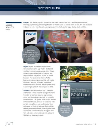 13 
NEW WAYS TO PAY 
PayPal: PayPal launched in mobile with a 
simple digital wallet app in 2011 that could 
send and receive money. Among other things, 
the app now provides links to coupons and 
deals stored in the phone, as well as wallet 
balance. The latest innovation is PayPal 
Beacon, an upcoming service that will enable 
customers who opt in to pay “hands-free” 
thanks to in-store beacons. PayPal parent eBay 
is planning to split off the company in 2015. 
Softcard: This venture from AT&T, T-Mobile 
and Verizon—which recently changed its name 
from Isis for obvious reasons—represents a 
major bid to win Americans over to a mobile 
wallet system. The system relies on NFC and an 
enhanced SIM card, and can be used only with 
certain smartphones and credit cards. Since 
rolling out in the U.S. last year, Softcard has 
been a proactive marketer, offering deals such 
as one with American Express that gave New 
York cab riders who registered with Softcard 
50% back in statement credit. 
Image credits: PayPal; Softcard 
MOBILE 
WALLETS 
(cont’d.) 
Kuapay: This startup says it’s “converting electronic transactions into a worldwide commodity,” 
enabling payments by generating QR codes for mobile users to scan at point of sale. It’s only accepted 
in Spain, by a few merchants in Los Angeles and New York, and by a gas station chain in Chile. 
PayPal says 
its Beacon service 
would include a “check 
in to pay” option for 
seamless 
transactions. 
A Softcard 
promotion for 
New York City 
cab riders. 
 