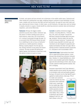 15 
NEW WAYS TO PAY 
BRANDED 
APPS 
As banks, tech giants and new entrants vie to dominate in the mobile wallet space, Starbucks and 
other brands are creating their own apps, enabling frequent customers to pay seamlessly. In some 
cases—notably with taxi services like Uber and fast food brands—the apps let users both order and 
pay, reducing wait times or hassle. In other cases, as with Starbucks, the apps draw users by folding 
in loyalty rewards or coupons. Brands benefit by collecting extensive customer data and drawing in 
impatient, cash-averse Millennials. 
Starbucks: Perhaps the biggest mobile-payments 
success story to date, Starbucks’ app 
has nearly 12 million monthly active users in 
North America. More than 15% of the brand’s 
U.S. revenue is processed through the app. It’s 
so successful that CEO Howard Shultz has said 
he is redefining his role to focus on Starbucks’ 
potential as a mobile payments company. 
Rolling a loyalty program into the app was 
key, letting customers access deals and instant 
rewards. The app includes P2P gifting and 
digital tipping, and Starbucks is planning to add 
the ability to order en route to a store. 
CurrentC: A coalition of America’s biggest 
retailers—including Walmart, 7-Eleven, Best 
Buy, CVS, Sears and Target—formed the 
Merchant Customer Exchange (MCX) two years 
ago, aiming to “directly impact the way the 
world will transact tomorrow.” Customers will 
be able to pay using MCX’s CurrentC app, and 
merchants can also integrate its payments and 
loyalty functionality into their own apps. MCX is 
testing CurrentC in selected locations around the 
U.S. and plans to roll it out broadly in 2015. 
Supermarket apps: Supermarkets have been 
slow to adopt pay-by-phone systems, in part 
because they already have extensive consumer 
data. Notably, U.S.-based MyWebGrocer, which 
powers many branded supermarket shopping 
apps and sells advertising on them, does not yet 
include a general mobile payment solution. But 
this is changing. 
Australian supermarket chain Coles debuted a 
mobile payment service earlier this year, tying it 
to its branded credit card and loyalty program. 
During an 18-month trial of a Pay Tag NFC patch 
applied to mobile phones, Coles says, 77% of 
its credit card customers 
found the method was more 
convenient than traditional 
credit cards, a good sign 
for the mobile app. Other 
supermarkets that enable 
mobile payments include 
Netto, owned by German 
chain Edeka; Tesco, which 
is piloting an app named 
PayQwiq in the U.K.; and 
Harris Teeter in the U.S. 
Image credit: Starbucks; PayQwiq 
 