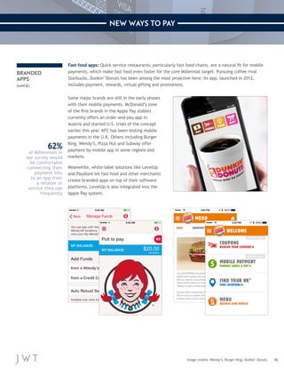 16 
NEW WAYS TO PAY 
Fast food apps: Quick service restaurants, particularly fast food chains, are a natural fit for mobile 
payments, which make fast food even faster for the core Millennial target. Pursuing coffee rival 
Starbucks, Dunkin’ Donuts has been among the most proactive here; its app, launched in 2012, 
includes payment, rewards, virtual gifting and promotions. 
Some major brands are still in the early phases 
with their mobile payments. McDonald’s (one 
of the first brands in the Apple Pay stable) 
currently offers an order-and-pay app in 
Austria and started U.S. trials of the concept 
earlier this year. KFC has been testing mobile 
payments in the U.K. Others including Burger 
King, Wendy’s, Pizza Hut and Subway offer 
payment by mobile app in some regions and 
markets. 
Meanwhile, white-label solutions like LevelUp 
and Paydiant let fast food and other merchants 
create branded apps on top of their software 
platforms. LevelUp is also integrated into the 
Apple Pay system. 
Image credits: Wendy’s; Burger King; Dunkin’ Donuts 
BRANDED 
APPS 
(cont’d.) 
62% 
of Millennials in 
our survey would 
be comfortable 
connecting their 
payment info 
to an app from 
a retailer or 
service they use 
frequently 
 