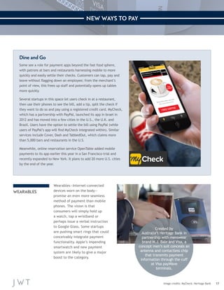17 
NEW WAYS TO PAY 
Image credits: MyCheck; Heritage Bank 
Dine and Go 
Some see a role for payment apps beyond the fast food sphere, 
with patrons at bars and restaurants harnessing mobile to more 
quickly and easily settle their checks. Customers can tap, pay and 
leave without flagging down an employee; from the merchant’s 
point of view, this frees up staff and potentially opens up tables 
more quickly. 
Several startups in this space let users check in at a restaurant, 
then use their phones to see the bill, add a tip, split the check if 
they want to do so and pay using a registered credit card. MyCheck, 
which has a partnership with PayPal, launched its app in Israel in 
2012 and has moved into a few cities in the U.S., the U.K. and 
Brazil. Users have the option to settle the bill using PayPal (while 
users of PayPal’s app will find MyCheck integrated within). Similar 
services include Cover, Dash and TabbedOut, which claims more 
than 5,000 bars and restaurants in the U.S. 
Meanwhile, online reservation service OpenTable added mobile 
payments to its app earlier this year in a San Francisco trial and 
recently expanded to New York. It plans to add 20 more U.S. cities 
by the end of the year. 
WEARABLES 
Wearables—Internet-connected 
devices worn on the body— 
promise an even more seamless 
method of payment than mobile 
phones. The vision is that 
consumers will simply hold up 
a watch, tap a wristband or 
perhaps issue a verbal instruction 
to Google Glass. Some startups 
are pushing smart rings that could 
conceivably integrate payment 
functionality. Apple’s impending 
smartwatch and new payment 
system are likely to give a major 
boost to the category. 
Created by 
Australia’s Heritage Bank in 
partnership with menswear 
brand M.J. Bale and Visa, a 
concept men’s suit conceals an 
antenna and contactless chip 
that transmits payment 
information through the cuff 
at Visa payWave 
terminals. 
 