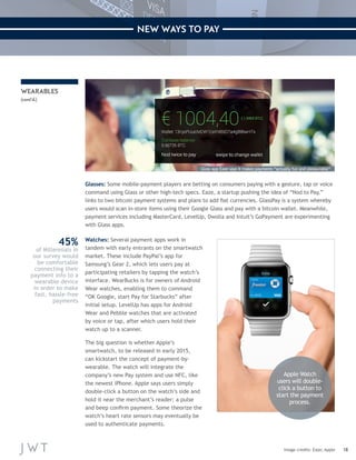 18 
NEW WAYS TO PAY 
Glasses: Some mobile-payment players are betting on consumers paying with a gesture, tap or voice 
command using Glass or other high-tech specs. Eaze, a startup pushing the idea of “Nod to Pay,” 
links to two bitcoin payment systems and plans to add fiat currencies. GlassPay is a system whereby 
users would scan in-store items using their Google Glass and pay with a bitcoin wallet. Meanwhile, 
payment services including MasterCard, LevelUp, Dwolla and Intuit’s GoPayment are experimenting 
with Glass apps. 
Watches: Several payment apps work in 
tandem with early entrants on the smartwatch 
market. These include PayPal’s app for 
Samsung’s Gear 2, which lets users pay at 
participating retailers by tapping the watch’s 
interface. WearBucks is for owners of Android 
Wear watches, enabling them to command 
“OK Google, start Pay for Starbucks” after 
initial setup. LevelUp has apps for Android 
Wear and Pebble watches that are activated 
by voice or tap, after which users hold their 
watch up to a scanner. 
The big question is whether Apple’s 
smartwatch, to be released in early 2015, 
can kickstart the concept of payment-by-wearable. 
The watch will integrate the 
company’s new Pay system and use NFC, like 
the newest iPhone. Apple says users simply 
double-click a button on the watch’s side and 
hold it near the merchant’s reader; a pulse 
and beep confirm payment. Some theorize the 
watch’s heart rate sensors may eventually be 
used to authenticate payments. 
Image credits: Eaze; Apple 
WEARABLES 
(cont’d.) 
Apple Watch 
users will double-click 
a button to 
start the payment 
process. 
Glass app Eaze says it makes payments “actually fun and pleasurable” 
45% 
of Millennials in 
our survey would 
be comfortable 
connecting their 
payment info to a 
wearable device 
in order to make 
fast, hassle-free 
payments 
 