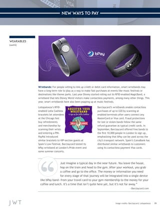19 
NEW WAYS TO PAY 
Wristbands: For people willing to link up credit or debit card information, smart wristbands may 
have a long-term role to play as a way to make fast purchases at events like music festivals or 
destinations like theme parks. Last year Disney started rolling out its RFID-enabled MagicBand, a 
wristband that lets Disney World visitors make contactless payments, among many other things. This 
year, smart wristbands have also been popping up at music festivals. 
Lollapalooza’s RFID-enabled 
Lolla Cashless 
bracelets let attendees 
at the Chicago fest 
buy refreshments 
and merchandise by 
scanning their wrists 
and entering a PIN. 
PayPal introduced 
similar bracelets to VIP-section guests at 
Spain’s Low Festival. Barclaycard tested its 
bPay wristband at London’s Pride event and 
some summer concerts. 
Barclaycard’s wristbands enable contactless 
purchases of up to £20 by scanning at 
enabled terminals after users connect any 
MasterCard or Visa card. Fraud protections 
for lost or stolen bands follow the same 
refund guarantee as typical credit cards. In 
September, Barclaycard offered free bands to 
the first 10,000 people in London to sign up, 
emphasizing that bPay can be used across the 
city’s transport network. Spain’s CaixaBank has 
distributed similar wristbands to customers 
using its contactless-payment Visa cards. 
Image credits: Barclaycard; Lollapalooza 
WEARABLES 
(cont’d.) 
Just imagine a typical day in the near future. You leave the house, 
hop on the train and head to the gym. After your workout, you grab 
a coffee and go to the office. The money or information you need 
for every stage of that journey will be integrated into a single device 
like bPay band—from your travel card to your gym membership to the money for your 
coffee and lunch. It’s a time that isn’t quite here yet, but it’s not far away.” 
—Barclaycard.com 
 