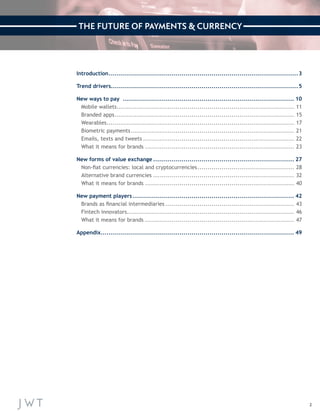 2 
Introduction...............................................................................................3 
Trend drivers.............................................................................................5 
New ways to pay ...................................................................................... 10 
Mobile wallets......................................................................................... 11 
Branded apps.......................................................................................... 15 
Wearables.............................................................................................. 17 
Biometric payments.................................................................................. 21 
Emails, texts and tweets............................................................................ 22 
What it means for brands........................................................................... 23 
New forms of value exchange....................................................................... 27 
Non-fiat currencies: local and cryptocurrencies................................................. 28 
Alternative brand currencies....................................................................... 32 
What it means for brands........................................................................... 40 
New payment players................................................................................. 42 
Brands as financial intermediaries................................................................. 43 
Fintech innovators.................................................................................... 46 
What it means for brands........................................................................... 47 
Appendix................................................................................................. 49 
THE FUTURE OF PAYMENTS & CURRENCY 
 