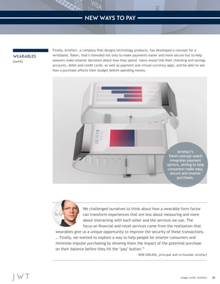 20 
NEW WAYS TO PAY 
Image credit: Artefact 
Finally, Artefact, a company that designs technology products, has developed a concept for a 
wristband, Token, that’s intended not only to make payments easier and more secure but to help 
wearers make smarter decisions about how they spend. Users would link their checking and savings 
accounts, debit and credit cards, as well as payment and virtual-currency apps, and be able to see 
how a purchase affects their budget before spending money. 
WEARABLES 
(cont’d.) 
We challenged ourselves to think about how a wearable form factor 
can transform experiences that are less about measuring and more 
about interacting with each other and the services we use. The 
focus on financial and retail services came from the realization that 
wearables give us a unique opportunity to improve the security of these transactions. 
… Finally, we wanted to explore a way to help people be smarter consumers and 
minimize impulse purchasing by showing them the impact of the potential purchase 
on their balance before they hit the ‘pay’ button.” 
—ROB GIRLING, principal and co-founder, Artefact 
Artefact’s 
Token concept watch 
integrates payment 
options, aiming to help 
consumers make easy, 
secure and smarter 
purchases. 
 