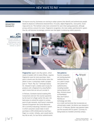 21 
NEW WAYS TO PAY 
Vein patterns: 
Several companies 
are touting payment 
methods that rely 
on a palm’s unique 
vein pattern for 
authentication, 
including Swedish 
startup Quixter and 
Biyo, formerly known 
as PulseWallet. 
Biyo uses Fujitsu’s 
PalmSecure 
technology and relies 
on a credit card terminal that incorporates an 
infrared palm reader; the device was released in 
the U.S. in February. Quixter says payment takes 
just five seconds with its system. Currently it’s 
being tested at a Swedish university campus. 
To improve security, businesses are starting to adopt systems that identify and authenticate people 
based on physical or behavioral characteristics: iris scans, digital fingerprints, voice prints, facial 
maps and so on. The method is also more convenient for users than typing passwords, although 
privacy will be a concern for some. Fingerprint recognition, the most widely used biometric system 
thus far, will become increasingly common now that Apple is embracing mobile payments. 
*Source: Frost & Sullivan 
Image credits: PayPal; Biyo 
BIOMETRIC 
PAYMENTS 
471 
MILLION 
Forecast number of 
global biometrics 
smartphone users 
by 2017,up from 43 
million in 2013* 
Fingerprints: Apple’s new Pay system, which 
works in tandem with its latest iPhone, requires 
fingerprint scans for every purchase: Users 
place a thumb over the home button when the 
phone is near a contactless reader. As Apple 
puts it: “Touch. Pay. Go.” Samsung’s Galaxy 
S5, released in April, enables users to pay for 
products with a fingerprint by using PayPal’s 
app in stores that are set up to accept it. 
In Vietnam, Eximbank started enabling ATM 
transactions and over-the-counter payments 
by the touch of a finger earlier this year; the 
bank plans to extend the system to various 
point-of-sale networks. And France’s interbank 
network Groupement des Cartes Bancaires 
CB is currently evaluating a biometric system 
in which consumers would make in-store 
purchases or ATM withdrawals by touching a 
finger to a screen. Initially, users would need a 
key fob as well, for two-factor authentication. 
The Samsung Galaxy S5 enables fingerprint payment via PayPal’s app 
 