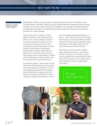 22 
NEW WAYS TO PAY 
PayPal began in 1999 as a way for people to email payments to each other. Eventually, services 
including Amazon’s TextPayMe, Obopay and Square began enabling micropayments between people 
via email, text or online. Today more and more companies—from startups to financial institutions 
and tech giants like Google—are enabling person-to-person payments, bill payments and product 
purchases via a simple message. 
Square’s Cash app, for instance, recently 
added the ability to make P2P payments by 
email or text, and the company is texting $1 
to anyone interested in trying the service. 
Some financial institutions have formed 
consortiums to facilitate these types of money 
transfers. ClearXchange is a partnership 
between Bank of America, Wells Fargo and 
Chase that lets customers send and receive 
P2P payments using an email address or mobile 
number. Popmoney is a similar network made 
up of Citibank, PNC, Ally and other banks. 
As discussed on page 8, mobile money services 
like M-Pesa enable payment by text in regions 
where many people are unbanked. In the U.S., 
text payments gained mainstream attention 
after the 2010 Haiti earthquake, when $43 
million was donated to relief efforts via text 
messages, according to Pew Research. Text-to-pay 
is increasingly going beyond donations. In 
the U.S., AT&T allows text-to-pay for its mobile 
phone service, as does Cricket Wireless. Mobile 
payments firm Boku recently added text-to-pay 
subscriptions for IPC Media titles in the U.K., 
which include Marie Claire and InStyle. 
While Twitpay, which launched in 2008 to 
enable payments by tweet, is now defunct, 
the idea is still alive. As of October, French 
bank Groupe BPCE will enable people to tweet 
money to one another via its S-money mobile-wallet 
subsidiary, thanks to a partnership 
with Twitter. 
Image credits: Square Cash; Popmoney 
EMAILS, TEXTS 
AND TWEETS 
Popmoney, 
a P2P service backed 
by a a range of banks, 
lets people send money 
by email or text. 
 