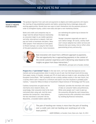 23 
NEW WAYS TO PAY 
The gradual migration from cash and card payments to digital and mobile payments will require 
the rewiring of long-established systems and habits—presenting thorny challenges along with 
exciting opportunities. Brands have new ways to insert themselves into the payment process in 
order to strengthen loyalty, collect more data and open a new marketing channel. 
Banks and credit card companies may no 
longer hold the default financial relationship 
as consumers begin to use mobile operators 
and other alternatives to deposit, hold and 
pay out funds to businesses and peers. Many 
other players—from telecoms to tech giants 
to fintech startups—are vying for their share 
of the giant payments sector. Some innovators 
are rethinking the system top to bottom for 
the digital age. 
Younger consumers especially are open to 
such radical change. Of course, novelty itself 
won’t ensure adoption but rather services and 
features that save money, time or effort while 
guaranteeing privacy and security. 
Prepare for a “cash-limited” future: In the near term, we’ll see wide discrepancies across 
markets and across generations when it comes to use of cash—but the broad trend will be away 
from paper money. In Sweden, already just 27% of retail sales are made in cash, according to the 
European Central Bank. “We’ll probably not see a totally cashless society in the near future, but 
a society where cash is reduced to a minimum and used in very few situations is probably quite 
realistic,” researcher Niklas Arvidsson of Stockholm’s Royal Institute of Technology told The Local. 
Cashless transactions are good news for 
merchants since research shows, not 
surprisingly, that consumers tend to be more 
restrained when using cash. And the more 
seamless the transaction, many believe, 
the less restrained a consumer will be. 
Meanwhile, a branded mobile wallet like 
Starbucks’ provides the merchant with reams 
of data on consumer habits and preferences. 
While some people won’t want to give up 
the anonymity afforded by cash transactions, 
cryptocurrencies offer somewhat more shelter 
by avoiding big financial institutions. 
WHAT IT MEANS 
FOR BRANDS 
Real innovation will result from a different approach to payments. 
The real opportunity lies in approaching payments in the context of 
the overall customer experience and in delivering value based on the 
insights we glean from these interactions.” 
—ROB GIRLING, principal and co-founder, Artefact 
The pain of handing over money is more than the pain of handing 
over a credit card. And not handing over anything at all is the 
least painful.” 
—MARK EGERMAN, co-founder, Cover, Eater.com, Sept. 23, 2014 
 