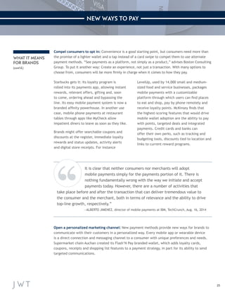 25 
NEW WAYS TO PAY 
WHAT IT MEANS 
FOR BRANDS 
(cont’d.) 
Compel consumers to opt in: Convenience is a good starting point, but consumers need more than 
the promise of a lighter wallet and a tap instead of a card swipe to compel them to use alternate 
payment methods. “See payments as a platform, not simply as a product,” advises Boston Consulting 
Group. To put it another way: Create an experience, not just a transaction. With many options to 
choose from, consumers will be more firmly in charge when it comes to how they pay. 
Starbucks gets it: Its loyalty program is 
rolled into its payments app, allowing instant 
rewards, relevant offers, gifting and, soon 
to come, ordering ahead and bypassing the 
line. Its easy mobile payment system is now a 
branded affinity powerhouse. In another use 
case, mobile phone payments at restaurant 
tables through apps like MyCheck allow 
impatient diners to leave as soon as they like. 
Brands might offer searchable coupons and 
discounts at the register, immediate loyalty 
rewards and status updates, activity alerts 
and digital store receipts. For instance 
LevelUp, used by 14,000 small and medium-sized 
food and service businesses, packages 
mobile payments with a customizable 
platform through which users can find places 
to eat and shop, pay by phone remotely and 
receive loyalty points. McKinsey finds that 
the highest-scoring features that would drive 
mobile wallet adoption are the ability to pay 
with points, targeted deals and integrated 
payments. Credit cards and banks can 
offer their own perks, such as tracking and 
budgeting tools, discounts tied to location and 
links to current reward programs. 
It is clear that neither consumers nor merchants will adopt 
mobile payments simply for the payments portion of it. There is 
nothing fundamentally wrong with the way we initiate and accept 
payments today. However, there are a number of activities that 
take place before and after the transaction that can deliver tremendous value to 
the consumer and the merchant, both in terms of relevance and the ability to drive 
top-line growth, respectively.” 
—ALBERTO JIMENEZ, director of mobile payments at IBM, TechCrunch, Aug. 16, 2014 
Open a personalized marketing channel: New payment methods provide new ways for brands to 
communicate with their customers in a personalized way. Every mobile app or wearable device 
is a direct connection and messaging channel to a consumer with unique preferences and needs. 
Supermarket chain Auchan created its Flash’N Pay branded wallet, which adds loyalty cards, 
coupons, receipts and shopping list features to a payment strategy, in part for its ability to send 
targeted communications. 
 
