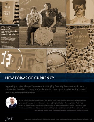 A growing array of alternative currencies—ranging from cryptocurrencies to local 
currencies, branded currency and social media currency—is supplementing or even 
replacing conventional money. 
Image credits (clockwise from left): Old Navy; Dish Network; Brixton Pound; Weight Watchers; Amazon; Coinvoice; McDonald’s 27 
NEW FORMS OF CURRENCY 
All the events since the financial crisis, which co-occurs with the explosion of new payment 
options and interest in new kinds of moneys, bring to the fore for people the fact that 
money is always only a human creation, kind of a collective illusion—that it’s something we 
invent as societies and states and communities, and we can reinvent it if we want to.” 
—BILL MAURER, dean of social sciences and professor of anthropology and law, UC Irvine 
 