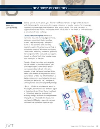 28 
NEW FORMS OF CURRENCY 
Image credits: Tilt; COjacks; Brixton Pound 
NON-FIAT 
CURRENCIES 
Dollars, pounds, euros, pesos, yen—these are all fiat currencies, or legal tender. But even 
with the backing of a government, their value exists only by po pular consent. So increasingly 
people are thinking more creatively about what money can be, fr om local currencies to 
cryptocurrencies like bitcoin, which can function just as well—if not better, in some instances— 
as a medium of value exchange. 
Local currency resurgence: While local 
currencies—issued by municipal governments, 
businesses or even individuals—have long 
existed, they’re undergoing a resurgence 
thanks to the economic crisis and rising 
income inequality. A local currency can help to 
mitigate the impact of a troubled economy on 
communities, potentially stimulating growth by 
increasing demand for local goods and supplies 
through an influx of cash while keeping money 
from flowing out of the area. 
Examples of local currencies, which generally 
function similarly to national currencies, can 
be found around the world. Dozens of local 
currencies circulate in Brazil. In the U.K., 
examples include the Brixton Pound and Bristol 
Pound—both of which recently launched mobile 
payment apps—and the city of Hull’s HullCoin, a 
digital cryptocurrency launched earlier this year 
that functions like bitcoin. The Chiemgauer in 
Germany started as a school project 11 years ago. 
Local U.S. currencies include Equal Dollars in 
Philadelphia, BerkShares in the Berkshire region 
of Massachusetts and Ithaca Hours, introduced 
in 1991 to help buoy that New York city’s 
economy during a recession and keep residents 
employed. And in Colorado this August, two 
men launched COjacks, a statewide currency 
that nearly 100 businesses already accept. 
 