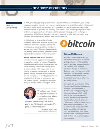 29 
NEW FORMS OF CURRENCY 
Image credit: Wikipedia 
CRYPTO-CURRENCIES 
In 2009, an entity operating under the alias Satoshi Nakamoto c reated bitcoin, a so-called 
cryptocurrency that currently has a market capitalization of several billion dollars (the amount 
fluctuates significantly). Bitcoin relies on cryptography to control the currency’s creation 
and transactions: To generate the currency, users “mine” for it by solving complicated math 
problems via special software. Bitcoins are then circulated through online exchanges or 
transactions. While bitcoin dominates the space, hundreds of other such currencies have 
followed, including Litecoin, Ripple, Peercoin and Dogecoin. 
In the last year or so, a number of major 
businesses have started accepting bitcoin, most 
via bitcoin middlemen (see box), lending the 
novel currency greater credibility. And there 
are now more than 250 bitcoin ATMs worldwide. 
The average person is gaining greater access to 
bitcoin and more options in where to spend it. 
Bitcoin pros and cons: While they have 
serious downsides, cryptocurrencies appeal 
to users for a number of reasons. They allow 
people to send and receive money around the 
world instantly, without the need for banks 
as intermediaries. This means little to no 
fees for processing transactions, as well as 
greater privacy, although cryptocurrencies 
are not anonymous, as is widely believed. For 
people with little trust in government and 
the banking system, cryptocurrency provides 
a way to transact without relying on either. 
Virtual currency—it may 
or may not be bitcoin—is 
a technology that solves 
a commerce friction 
problem. And as in any case where 
you’ve got friction and commerce, it’s 
going to work eventually.” 
—DEBORAH BAXLEY, card 
payments expert, Capgemini 
Bitcoin Middlemen 
Merchants interested in accepting 
bitcoin have a way to do so without 
getting entangled in the volatility, 
security and legal issues surrounding 
the currency: using payment 
processors that act as middlemen. 
Customers pay in the currency, while 
merchants can receive fiat currency. 
Conversely, some services allow 
people to invoice in U.S. dollars and 
get paid in bitcoin. 
Startups in this space include BitPay, 
Coinvoice and Coinbase. And payment 
processors Stripe and PayPal’s 
Braintree are working to integrate 
bitcoin acceptance, which would 
open up the currency to all their 
existing merchants (although exact 
functionality remains to be seen). 
Furthermore, PayPal is now partnering 
with BitPay, Coinbase and GoCoin 
to let merchants accept bitcoin for 
digital goods like online games. 
Until bitcoin becomes more stable 
and regulated, payment processors 
such as these will be a safer option 
for merchants. 
 