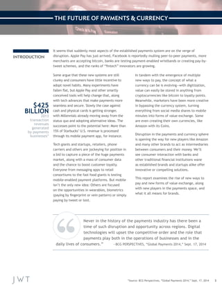 3 
INTRODUCTION 
It seems that suddenly most aspects of the established payments system are on the verge of 
disruption. Apple Pay has just arrived, Facebook is reportedly mulling peer-to-peer payments, more 
merchants are accepting bitcoin, banks are testing payment-enabled wristbands or creating pay-by-tweet 
schemes, and the ranks of “fintech” innovators are growing. 
Some argue that these new systems are still 
clunky and consumers have little incentive to 
adopt novel habits. Many experiments have 
fallen flat, but Apple Pay and other smartly 
conceived tools will help change that, along 
with tech advances that make payments more 
seamless and secure. Slowly the case against 
cash and physical cards is getting stronger, 
with Millennials already moving away from the 
status quo and adopting alternative ideas. The 
successes point to the potential here: More than 
15% of Starbucks’ U.S. revenue is processed 
through its mobile payment app, for instance. 
Tech giants and startups, retailers, phone 
carriers and others are jockeying for position in 
a bid to capture a piece of the huge payments 
market, along with a mass of consumer data 
and the chance to boost customer loyalty. 
Everyone from messaging apps to retail 
consortiums to the fast food giants is testing 
mobile-enabled payment platforms. But mobile 
isn’t the only new idea: Others are focused 
on the opportunities in wearables, biometrics 
(paying by fingerprint or vein pattern) or simply 
paying by tweet or text. 
In tandem with the emergence of multiple 
new ways to pay, the concept of what a 
currency can be is evolving—with digitization, 
value can easily be stored in anything from 
cryptocurrencies like bitcoin to loyalty points. 
Meanwhile, marketers have been more creative 
in bypassing the currency system, turning 
everything from social media shares to mobile 
minutes into forms of value exchange. Some 
are even creating their own currencies, like 
Amazon with its Coins. 
Disruption in the payments and currency sphere 
is opening the way for new players like Amazon 
and many other brands to act as intermediaries 
between consumers and their money. We’ll 
see consumer interaction with banks and 
other traditional financial institutions wane 
as established brands and startups alike offer 
innovative or compelling solutions. 
This report examines the rise of new ways to 
pay and new forms of value exchange, along 
with new players in the payments space, and 
what it all means for brands. 
$425 
BILLION 
2013 
transaction 
revenues 
generated 
by payments 
businesses* 
*Source: BCG Perspectives, “Global Payments 2014,” Sept. 17, 2014 
Never in the history of the payments industry has there been a 
time of such disruption and opportunity across regions. Digital 
technologies will upset the competitive order and the role that 
payments play both in the operations of businesses and in the 
daily lives of consumers.” —BCG PERSPECTIVES, “Global Payments 2014,” Sept. 17, 2014 
THE FUTURE OF PAYMENTS & CURRENCY 
 