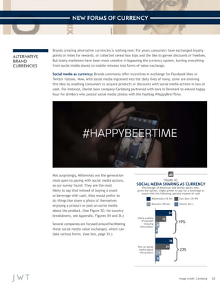 32 
NEW FORMS OF CURRENCY 
ALTERNATIVE 
BRAND 
CURRENCIES 
Brands creating alternative currencies is nothing new: For years consumers have exchanged loyalty 
points or miles for rewards, or collected cereal box tops and the like to garner discounts or freebies. 
But lately marketers have been more creative in bypassing the currency system, turning everything 
from social media shares to mobile minutes into forms of value exchange. 
Social media as currency: Brands commonly offer incentives in exchange for Facebook likes or 
Twitter follows. Now, with social media ingrained into the daily lives of many, some are evolving 
this idea by enabling consumers to acquire products or discounts with social media actions in lieu of 
cash. For instance, Danish beer company Carlsberg partnered with bars in Denmark to extend happy 
hour for drinkers who posted social media photos with the hashtag #HappyBeerTime. 
Not surprisingly, Millennials are the generation 
most open to paying with social media actions, 
as our survey found: They are the most 
likely to say that instead of buying a snack 
or beverage with cash, they would prefer to 
do things like share a photo of themselves 
enjoying a product or post on social media 
about the product. (See Figure 3C; for country 
breakdowns, see Appendix, Figures 3H and 3I.) 
Several companies are focused around facilitating 
these social media value exchanges, which can 
take various forms. (See box, page 35.) 
Image credit: Carlsberg 
Share a photo 
of yourself 
enjoying 
the product 
34+22+8+5 
34 
22 
8 
5 
Post on social 
media about 
the product 
36+29+12+8 
36 
29 
12 
8 
FIGURE 3C: 
SOCIAL MEDIA SHARING AS CURRENCY 
Percentage of American and British adults who, 
given the option, might prefer to pay for a beverage or 
snack with the following options instead of cash 
Gen Xers (35-49) 
Boomers (50-64) Silents (65+) 
Millennials (18-34) 
19% 
23% 
 