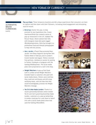 33 
NEW FORMS OF CURRENCY 
Image credits: Birds Eye; Marc Jacobs; Weight Watchers 
ALTERNATIVE 
BRAND 
CURRENCIES 
(cont’d.) 
Pop-up shops: These temporary locations provide unique experiences that consumers are keen 
to capture and then share with their followers, increasing brand engagement and stimulating 
word-of-mouth. 
• Birds Eye: Earlier this year, to help 
promote its new Inspirations line, frozen 
food brand Birds Eye created a series of 
pop-up restaurants in the U.K. dubbed The 
Picture House. Diners settled their bills 
with Instagram meal-shot posts tagged 
#BirdsEyeInspirations. Birds Eye brought in a 
professional food and lifestyle photographer 
to help with the process. 
• Marc Jacobs: A Tweet Shop promoted Marc 
Jacobs’ new Daisy fragrance during New York 
Fashion Week in February and in London’s 
Covent Garden last August. Visitors received 
free perfume, necklaces or purses for posting 
to Twitter, Facebook or Instagram with the 
hashtag #MJDaisyChain. The social media 
posts were projected on a wall in the shop. 
• Weight Watchers: A pop-up Feel Good 
Café in London served Weight Watchers-branded 
foods to customers who paid with 
social media shares. Visitors were told how 
they could eat nutritiously and still enjoy 
satisfying meals, with the idea that they 
would knowledgeably promote the Weight 
Watchers message. 
• Yes Sir & Man Made London: Thanks to a 
recent partnership between online retailer 
Yes Sir and men’s grooming brand Man Made 
London, customers at a pop-up barbershop 
in London could pay for a wet shave or beard 
trim with a social media photo share that 
used the hashtag #ShaveMeSir. 
 