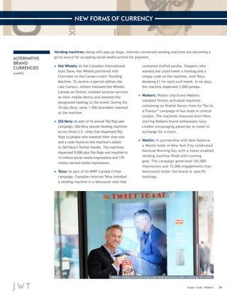 34 
NEW FORMS OF CURRENCY 
Image credit: Walkers 
ALTERNATIVE 
BRAND 
CURRENCIES 
(cont’d.) 
Vending machines: Along with pop-up shops, Internet-connected vending machines are becoming a 
go-to source for accepting social media actions for payment. 
• Hot Wheels: At the Canadian International 
Auto Show, Hot Wheels partnered with 
Chevrolet on the Camaro-matic Trending 
Machine. To receive a special-edition die-cast 
Camaro, visitors followed Hot Wheels 
Canada on Twitter, enabled location services 
on their mobile device and tweeted the 
designated hashtag to the brand. During the 
10-day show, some 1,500 attendees tweeted 
at the machine. 
• Old Navy: As part of its annual flip-flop sale 
campaign, Old Navy placed vending machines 
across three U.S. cities that dispensed flip-flops 
to people who tweeted their shoe size 
and a code found on the machine’s tablet 
to Old Navy’s Twitter handle. The machines 
dispensed 9,000-plus flip-flops and resulted in 
12 million social media impressions and 170 
million earned media impressions. 
• Telus: As part of its WWF-Canada Critter 
campaign, Canadian telecom Telus installed 
a vending machine in a Vancouver mall that 
contained stuffed pandas. Shoppers who 
wanted one could tweet a hashtag and a 
unique code on the machine, with Telus 
donating $1 for each such tweet. In six days, 
the machine dispensed 3,000 pandas. 
• Walkers: Potato chip brand Walkers 
installed Twitter-activated machines 
containing six finalist flavors from its “Do Us 
a Flavour” campaign in bus stops in central 
London. The machines featured short films 
starring Walkers brand ambassador Gary 
Lineker encouraging passersby to tweet in 
exchange for a snack. 
• Westin: In partnership with New Balance, 
a Westin hotel in New York City celebrated 
National Running Day with a tweet-enabled 
vending machine filled with running 
gear. The campaign generated 183,000 
impressions and 15,000 engagements that 
mentioned either the brand or specific 
hashtags. 
Walkers vending machines at bus stops dispensed potato chips in exchange for tweets 
 