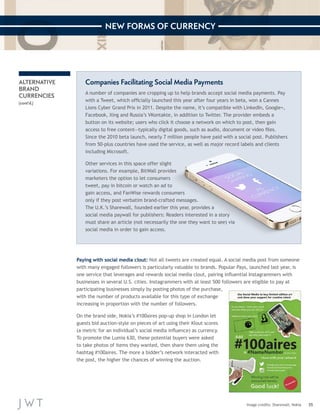 35 
NEW FORMS OF CURRENCY 
Image credits: Sharewall; Nokia 
ALTERNATIVE 
BRAND 
CURRENCIES 
(cont’d.) 
Companies Facilitating Social Media Payments 
A number of companies are cropping up to help brands accept social media payments. Pay 
with a Tweet, which officially launched this year after four years in beta, won a Cannes 
Lions Cyber Grand Prix in 2011. Despite the name, it’s compatible with LinkedIn, Google+, 
Facebook, Xing and Russia’s VKontakte, in addition to Twitter. The provider embeds a 
button on its website; users who click it choose a network on which to post, then gain 
access to free content—typically digital goods, such as audio, document or video files. 
Since the 2010 beta launch, nearly 7 million people have paid with a social post. Publishers 
from 50-plus countries have used the service, as well as major record labels and clients 
including Microsoft. 
Other services in this space offer slight 
variations. For example, BitWall provides 
marketers the option to let consumers 
tweet, pay in bitcoin or watch an ad to 
gain access, and FanWise rewards consumers 
only if they post verbatim brand-crafted messages. 
The U.K.’s Sharewall, founded earlier this year, provides a 
social media paywall for publishers: Readers interested in a story 
must share an article (not necessarily the one they want to see) via 
social media in order to gain access. 
Paying with social media clout: Not all tweets are created equal. A social media post from someone 
with many engaged followers is particularly valuable to brands. Popular Pays, launched last year, is 
one service that leverages and rewards social media clout, pairing influential Instagrammers with 
businesses in several U.S. cities. Instagrammers with at least 500 followers are eligible to pay at 
participating businesses simply by posting photos of the purchase, 
with the number of products available for this type of exchange 
increasing in proportion with the number of followers. 
On the brand side, Nokia’s #100aires pop-up shop in London let 
guests bid auction-style on pieces of art using their Klout scores 
(a metric for an individual’s social media influence) as currency. 
To promote the Lumia 630, these potential buyers were asked 
to take photos of items they wanted, then share them using the 
hashtag #100aires. The more a bidder’s network interacted with 
the post, the higher the chances of winning the auction. 
 