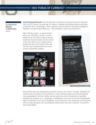 36 
NEW FORMS OF CURRENCY 
ALTERNATIVE 
BRAND 
CURRENCIES 
(cont’d.) 
Incentivizing good behavior: Some brands have turned positive actions on the part of consumers 
into a form of currency. Two years ago, for instance, chocolate brand Anthon Berg set up the pop-up 
Generous Store in Copenhagen, where customers could earn boxes of chocolate by pledging on 
Facebook to do specific good deeds (e.g., “Serve breakfast in bed to your loved one”). 
Nike’s “Bid Your Sweat,” an award-winning 
effort from JWT Mexico, let Nike+ account 
holders bid on the brand’s products using the 
kilometers they had tracked. And this summer 
in New York, Nike set up a vending machine 
stocked with items such as socks, shirts and 
hats that only accepted points from a user’s 
activity-tracking Nike FuelBand. 
Image credits: Nike; McDonald’s 
Several efforts have also attempted to incentivize recycling. This summer in Sweden, McDonald’s let 
customers pay for products with recycled cans—a way to promote a good cause while also getting 
more young people in the door. Outdoor ads near parks and summer festival areas in Stockholm 
explained the promotion (e.g., a hamburger or cheeseburger was worth 10 cans) and included plastic 
bags for collecting the cans. And in Bangladesh, Coca-Cola aimed to raise awareness around recycling 
with an arcade-style game that required plastic bottles rather than coins to operate; it traveled to 
areas around Dhaka. 
Nike’s FuelBox machine A McDonald’s promotion in Stockholm 
 