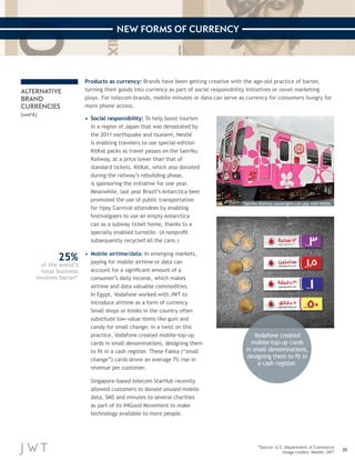 38 
NEW FORMS OF CURRENCY 
*Source: U.S. Department of Commerce 
Image credits: Nestlé; JWT 
ALTERNATIVE 
BRAND 
CURRENCIES 
(cont’d.) 
Products as currency: Brands have been getting creative with the age-old practice of barter, 
turning their goods into currency as part of social responsibility initiatives or novel marketing 
ploys. For telecom brands, mobile minutes or data can serve as currency for consumers hungry for 
more phone access. 
Vodafone created 
mobile-top-up cards 
in small denominations, 
designing them to fit in 
a cash register. 
25% 
of the world’s 
total business 
involves barter* 
• Social responsibility: To help boost tourism 
in a region of Japan that was devastated by 
the 2011 earthquake and tsunami, Nestlé 
is enabling travelers to use special-edition 
KitKat packs as travel passes on the Sanriku 
Railway, at a price lower than that of 
standard tickets. KitKat, which also donated 
during the railway’s rebuilding phase, 
is sponsoring the initiative for one year. 
Meanwhile, last year Brazil’s Antarctica beer 
promoted the use of public transportation 
for tipsy Carnival attendees by enabling 
festivalgoers to use an empty Antarctica 
can as a subway ticket home, thanks to a 
specially enabled turnstile. (A nonprofit 
subsequently recycled all the cans.) 
• Mobile airtime/data: In emerging markets, 
paying for mobile airtime or data can 
account for a significant amount of a 
consumer’s daily income, which makes 
airtime and data valuable commodities. 
In Egypt, Vodafone worked with JWT to 
introduce airtime as a form of currency. 
Small shops or kiosks in the country often 
substitute low-value items like gum and 
candy for small change; in a twist on this 
practice, Vodafone created mobile-top-up 
cards in small denominations, designing them 
to fit in a cash register. These Fakka (“small 
change”) cards drove an average 7% rise in 
revenue per customer. 
Singapore-based telecom StarHub recently 
allowed customers to donate unused mobile 
data, SMS and minutes to several charities 
as part of its #4Good Movement to make 
technology available to more people. 
Sanriku Railway passengers can pay with KitKat 
 
