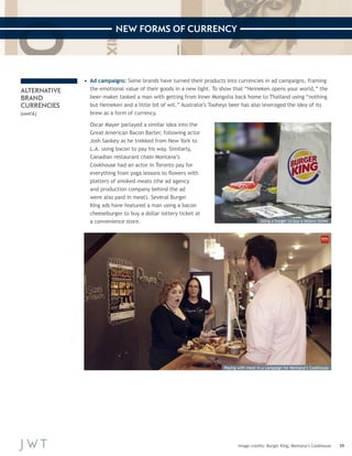 39 
NEW FORMS OF CURRENCY 
Image credits: Burger King; Montana’s Cookhouse 
ALTERNATIVE 
BRAND 
CURRENCIES 
(cont’d.) 
• Ad campaigns: Some brands have turned their products into currencies in ad campaigns, framing 
the emotional value of their goods in a new light. To show that “Heineken opens your world,” the 
beer-maker tasked a man with getting from Inner Mongolia back home to Thailand using “nothing 
but Heineken and a little bit of wit.” Australia’s Tooheys beer has also leveraged the idea of its 
brew as a form of currency. 
Oscar Mayer parlayed a similar idea into the 
Great American Bacon Barter, following actor 
Josh Sankey as he trekked from New York to 
L.A. using bacon to pay his way. Similarly, 
Canadian restaurant chain Montana’s 
Cookhouse had an actor in Toronto pay for 
everything from yoga lessons to flowers with 
platters of smoked meats (the ad agency 
and production company behind the ad 
were also paid in meat). Several Burger 
King ads have featured a man using a bacon 
cheeseburger to buy a dollar lottery ticket at 
a convenience store. Using a burger to buy a lottery ticket 
Paying with meat in a campaign for Montana’s Cookhouse 
 
