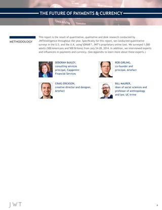4 
METHODOLOGY 
This report is the result of quantitative, qualitative and desk research conducted by 
JWTIntelligence throughout the year. Specifically for this report, we conducted quantitative 
surveys in the U.S. and the U.K. using SONAR™, JWT’s proprietary online tool. We surveyed 1,000 
adults (500 Americans and 500 Britons) from July 24-28, 2014. In addition, we interviewed experts 
and influencers in payments and currency. (See Appendix to learn more about these experts.) 
DEBORAH BAXLEY, 
consulting services 
principal, Capgemini 
Financial Services 
CRAIG ERICKSON, 
creative director and designer, 
Artefact 
ROB GIRLING, 
co-founder and 
principal, Artefact 
BILL MAURER, 
dean of social sciences and 
professor of anthropology 
and law, UC Irvine 
THE FUTURE OF PAYMENTS & CURRENCY 
 