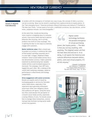 40 
NEW FORMS OF CURRENCY 
Image credit: Westin & New Balance 
In tandem with the emergence of multiple new ways to pay, the concept of what a currency 
can be is evolving. Value can be stored in anything from cryptocurrencies to loyalty points. In 
the “fast-emerging future,” theorize professors Edward Castronova and Joshua A.T. Fairfield in 
The New York Times, “virtual assets of all sorts—traditional currencies, but also bitcoin, airline 
miles, cellphone minutes—are interchangeable.” 
At the same time, brands are becoming 
more creative in assigning value to consumer 
actions, from social media sharing to positive 
behaviors like recycling, and in turning 
products into forms of value exchange. This 
is opening the door to new ways to creatively 
engage with customers. 
Barter reinforces value: When a brand uses 
its product as currency, it reinforces the value 
of that product and helps consumers see it 
in a new light. In Egypt, Vodafone’s Fakka 
initiative—which turned mobile airtime into a 
low-denomination currency—made a powerful 
statement by demonstrating how valuable 
mobile airtime is and increased exposure to 
the brand. The campaign, from JWT Cairo, 
topped this year’s Warc 100, a ranking of the 
world’s best marketing campaigns, based on 
performance in effectiveness and strategy 
competitions. 
Drive engagement with social currencies: 
Brands can amplify word of mouth by 
exchanging goods or services for favorable 
social media shares, especially if the 
experience spurs genuinely enthusiastic 
social buzz rather than obligatory shares 
that audiences will ignore. Using this tactic 
too often could devalue the perception of 
a brand’s social media activity, essentially 
creating inflation of sorts. For brands unsure 
how to manage these transactions, several 
startups help facilitate turning social media 
actions into payment. 
WHAT IT MEANS 
FOR BRANDS 
Digital wallet 
technology facilitates 
the parallel emergence 
of virtual purchasing 
power, like loyalty points. … The idea 
is that you can buy anything, with 
anything. The [digital] wallet will find 
the best deal and execute it. In so 
doing, it will ignore the historical and 
cultural differences between dollars, 
points, coins and virtual property. It’s 
all bits anyway.” 
—EDWARD CASTRONOVA 
and JOSHUA A.T. FAIRFIELD, 
“The Digital Wallet Revolution,” 
The New York Times, Sept. 10, 2014 
For National 
Running Day, Westin 
Hotels partnered with 
New Balance on a 
tweet-enabled running 
gear machine 
 